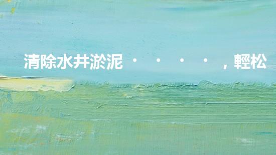 清除水井淤泥，輕松解決煩惱！哪里能買到高效好用的水井清淤設(shè)備？